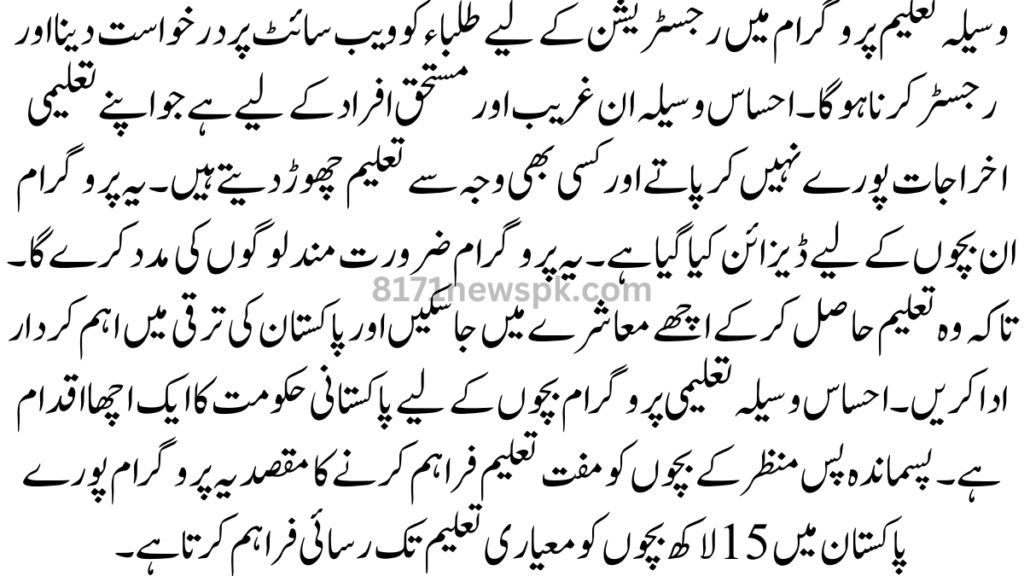 وسیلہ تعلیم پروگرام میں رجسٹریشن کے لیے طلباء کو ویب سائٹ پر درخواست دینا اور رجسٹر کرنا ہوگا۔ احساس وسیلہ ان غریب اور مستحق افراد کے لیے ہے جو اپنے تعلیمی اخراجات پورے نہیں کر پاتے اور کسی بھی وجہ سے تعلیم چھوڑ دیتے ہیں۔